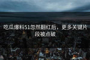 吃瓜爆料51忽然翻红后，更多关键片段被点破