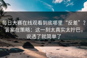 每日大赛在线观看到底哪里“反差”？答案在策略：这一刻太真实太拧巴，说透了就简单了