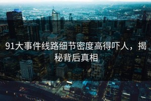 91大事件线路细节密度高得吓人，揭秘背后真相