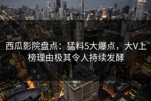 西瓜影院盘点：猛料5大爆点，大V上榜理由极其令人持续发酵