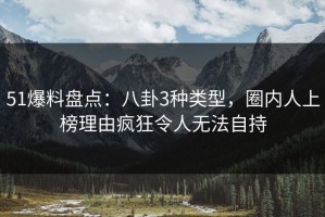 51爆料盘点：八卦3种类型，圈内人上榜理由疯狂令人无法自持