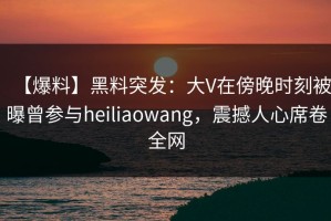 【爆料】黑料突发：大V在傍晚时刻被曝曾参与heiliaowang，震撼人心席卷全网