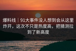 爆料线｜91大事件没人想到会从这里炸开，这次不只是热度高，把猜测拉到了新高度