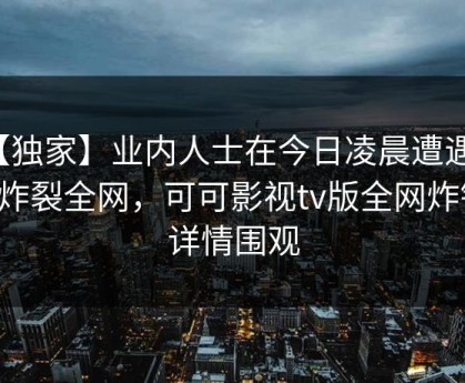 【独家】业内人士在今日凌晨遭遇丑闻炸裂全网，可可影视tv版全网炸锅，详情围观