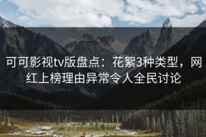 可可影视tv版盘点：花絮3种类型，网红上榜理由异常令人全民讨论