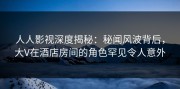 人人影视深度揭秘：秘闻风波背后，大V在酒店房间的角色罕见令人意外