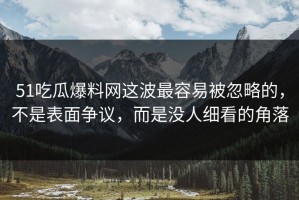 51吃瓜爆料网这波最容易被忽略的，不是表面争议，而是没人细看的角落