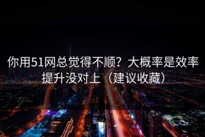 你用51网总觉得不顺？大概率是效率提升没对上（建议收藏）