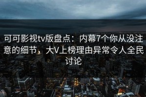 可可影视tv版盘点：内幕7个你从没注意的细节，大V上榜理由异常令人全民讨论