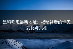 黑料吃瓜最新地址：揭秘背后的惊天变化与真相