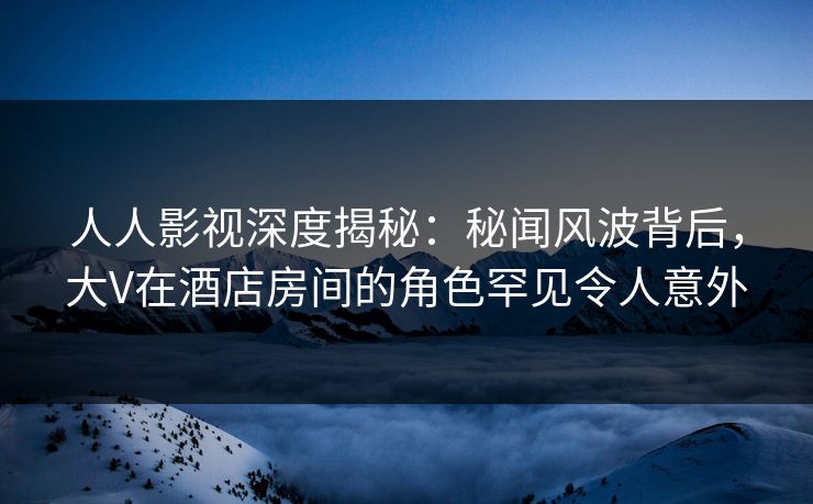 人人影视深度揭秘:秘闻风波背后,大V在酒店房间的角色罕见令人意外 人人影视深度揭秘:秘闻风波背后,大V在酒店房间的角色罕见令人意外