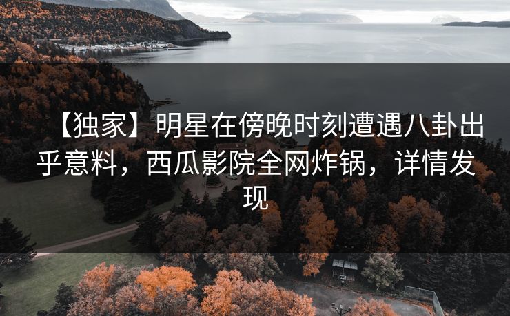 【独家】明星在傍晚时刻遭遇八卦出乎意料,西瓜影院全网炸锅,详情发现 【独家】明星在傍晚时刻遭遇八卦出乎意料,西瓜影院全网炸锅,详情发现