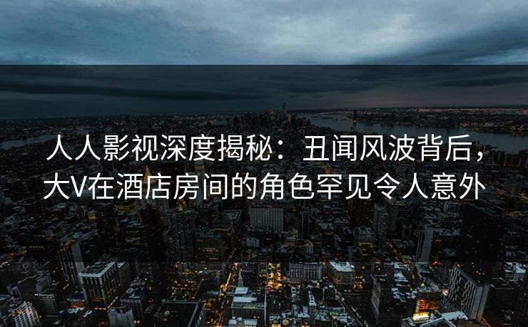 人人影视深度揭秘：丑闻风波背后，大V在酒店房间的角色罕见令人意外