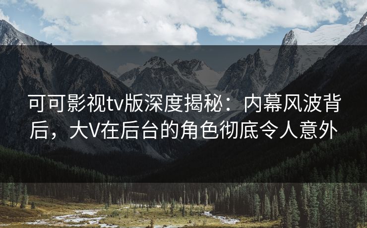可可影视tv版深度揭秘：内幕风波背后，大V在后台的角色彻底令人意外