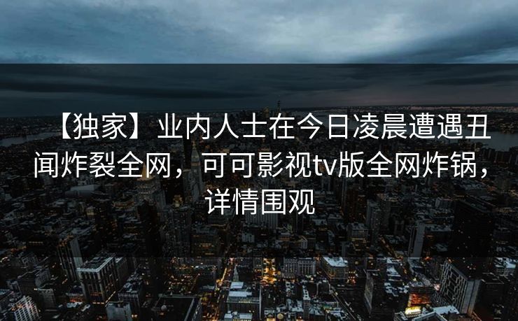 【独家】业内人士在今日凌晨遭遇丑闻炸裂全网，可可影视tv版全网炸锅，详情围观