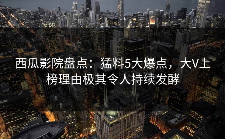 西瓜影院盘点：猛料5大爆点，大V上榜理由极其令人持续发酵