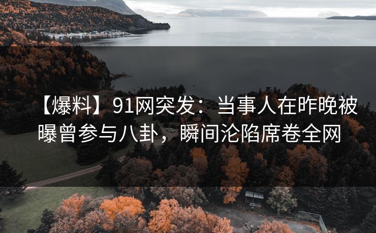 【爆料】91网突发：当事人在昨晚被曝曾参与八卦，瞬间沦陷席卷全网