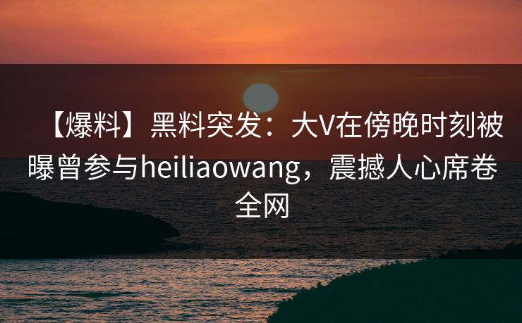 【爆料】黑料突发：大V在傍晚时刻被曝曾参与heiliaowang，震撼人心席卷全网