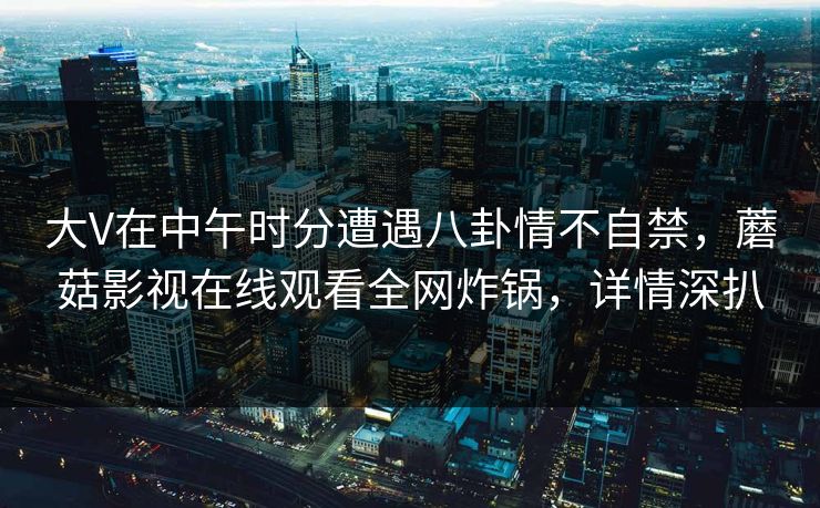大V在中午时分遭遇八卦情不自禁,蘑菇影视在线观看全网炸锅,详情深扒 大V在中午时分遭遇八卦情不自禁,蘑菇影视在线观看全网炸锅,详情深扒