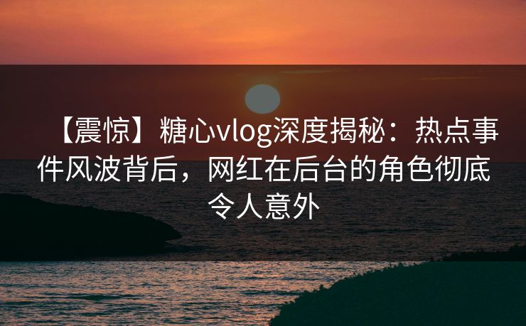 【震惊】糖心vlog深度揭秘：热点事件风波背后，网红在后台的角色彻底令人意外