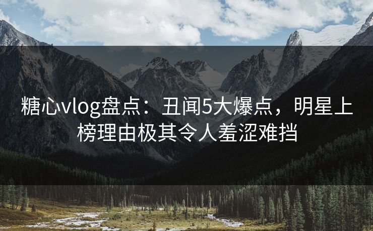 糖心vlog盘点：丑闻5大爆点，明星上榜理由极其令人羞涩难挡