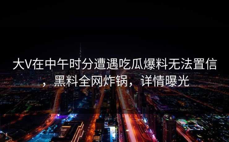 大V在中午时分遭遇吃瓜爆料无法置信,黑料全网炸锅,详情曝光 大V在中午时分遭遇吃瓜爆料无法置信,黑料全网炸锅,详情曝光