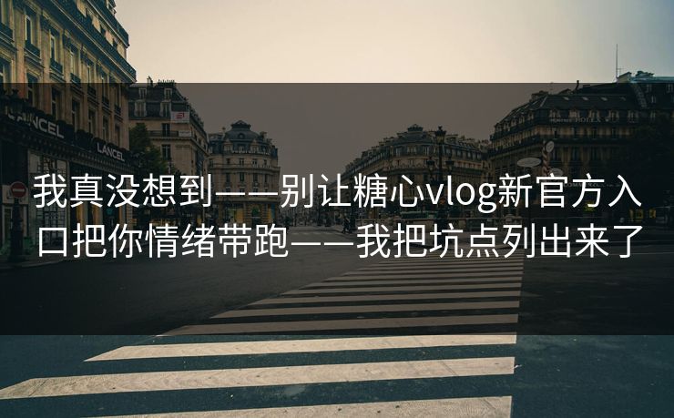 我真没想到——别让糖心vlog新官方入口把你情绪带跑——我把坑点列出来了