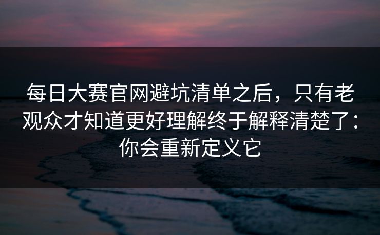 每日大赛官网避坑清单之后，只有老观众才知道更好理解终于解释清楚了：你会重新定义它