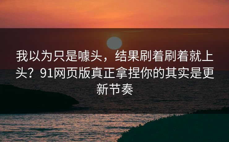 我以为只是噱头,结果刷着刷着就上头?91网页版真正拿捏你的其实是更新节奏 我以为只是噱头,结果刷着刷着就上头?91网页版真正拿捏你的其实是更新节奏