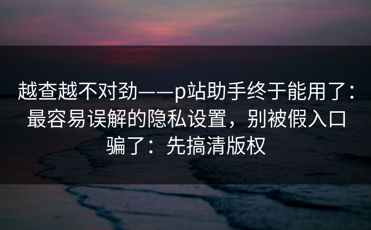越查越不对劲——p站助手终于能用了:最容易误解的隐私设置,别被假入口骗了:先搞清版权 越查越不对劲——p站助手终于能用了:最容易误解的隐私设置,别被假入口骗了:先搞清版权