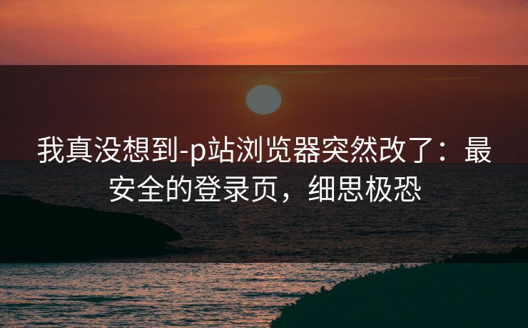 我真没想到-p站浏览器突然改了：最安全的登录页，细思极恐