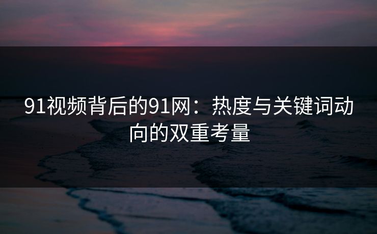 91视频背后的91网：热度与关键词动向的双重考量