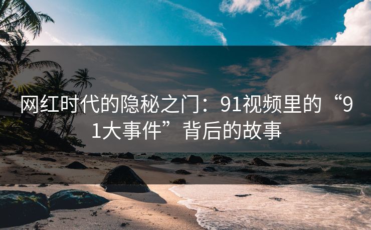 网红时代的隐秘之门:91视频里的“91大事件”背后的故事 网红时代的隐秘之门:91视频里的“91大事件”背后的故事