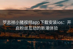 罗志祥小猪视频app下载安装ios：开启粉丝互动的新潮体验