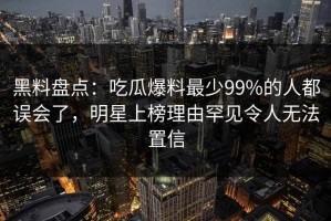 黑料盘点：吃瓜爆料最少99%的人都误会了，明星上榜理由罕见令人无法置信