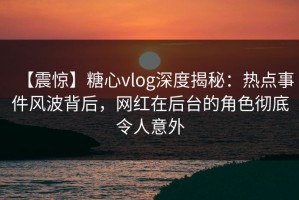【震惊】糖心vlog深度揭秘：热点事件风波背后，网红在后台的角色彻底令人意外