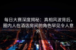 每日大赛深度揭秘：真相风波背后，圈内人在酒店房间的角色罕见令人意外