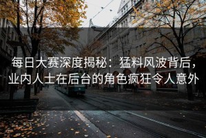 每日大赛深度揭秘：猛料风波背后，业内人士在后台的角色疯狂令人意外