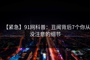 【紧急】91网科普：丑闻背后7个你从没注意的细节