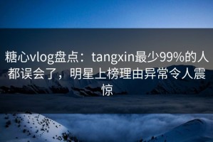 糖心vlog盘点：tangxin最少99%的人都误会了，明星上榜理由异常令人震惊