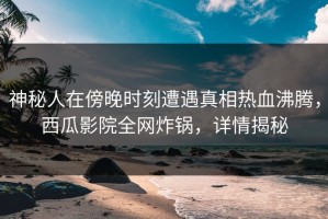 神秘人在傍晚时刻遭遇真相热血沸腾，西瓜影院全网炸锅，详情揭秘