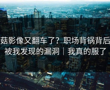 蘑菇影像又翻车了？职场背锅背后是被我发现的漏洞｜我真的服了