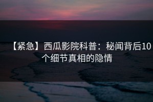 【紧急】西瓜影院科普：秘闻背后10个细节真相的隐情