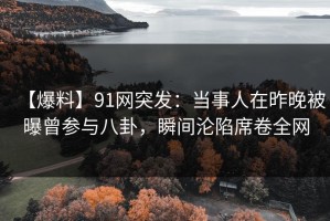 【爆料】91网突发：当事人在昨晚被曝曾参与八卦，瞬间沦陷席卷全网