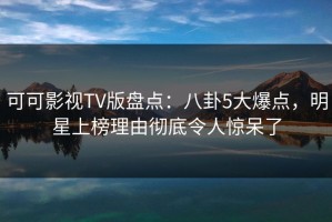 可可影视TV版盘点：八卦5大爆点，明星上榜理由彻底令人惊呆了