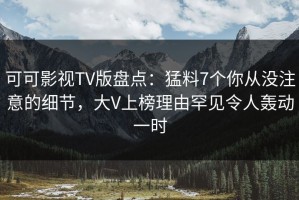 可可影视TV版盘点：猛料7个你从没注意的细节，大V上榜理由罕见令人轰动一时