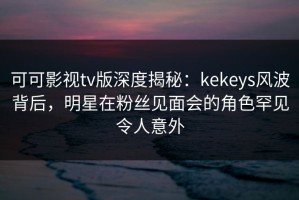 可可影视tv版深度揭秘：kekeys风波背后，明星在粉丝见面会的角色罕见令人意外