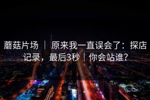蘑菇片场 ｜ 原来我一直误会了：探店记录，最后3秒｜你会站谁？