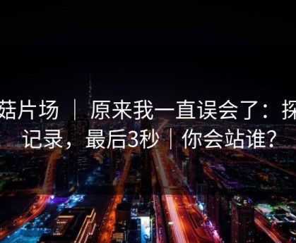 蘑菇片场 ｜ 原来我一直误会了：探店记录，最后3秒｜你会站谁？