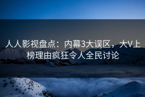 人人影视盘点：内幕3大误区，大V上榜理由疯狂令人全民讨论